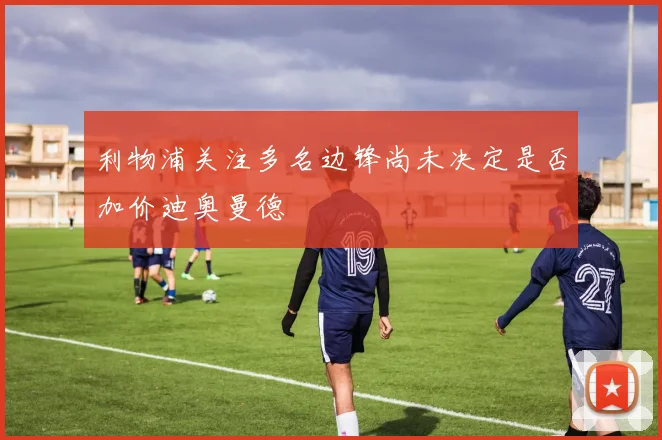 利物浦关注多名边锋尚未决定是否加价迪奥曼德