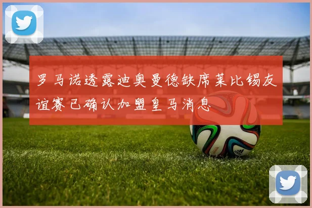 罗马诺透露迪奥曼德缺席莱比锡友谊赛已确认加盟皇马消息