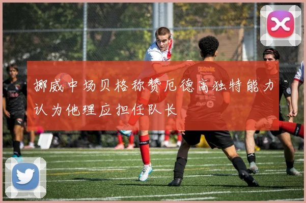挪威中场贝格称赞厄德高独特能力认为他理应担任队长