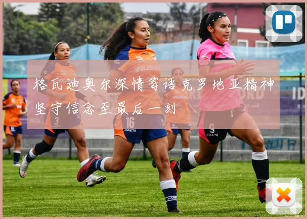 格瓦迪奥尔深情寄语克罗地亚精神坚守信念至最后一刻