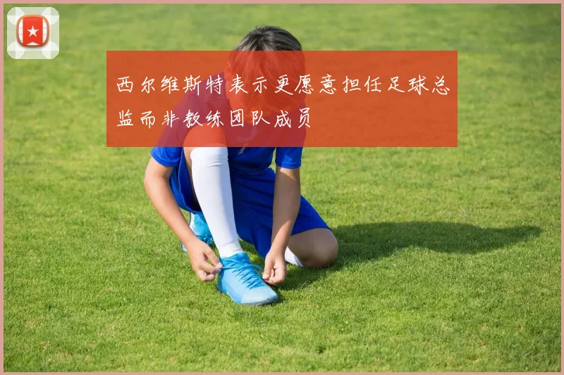 西尔维斯特表示更愿意担任足球总监而非教练团队成员