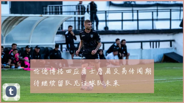 伦德博格回应勇士詹眉交易传闻期待继续留队见证球队未来