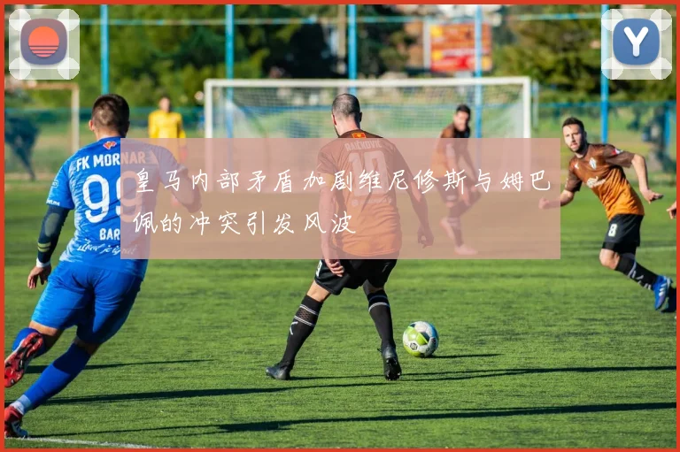 皇马内部矛盾加剧维尼修斯与姆巴佩的冲突引发风波
