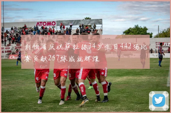 利物浦庆祝萨拉赫34岁生日442场比赛贡献257球成就辉煌