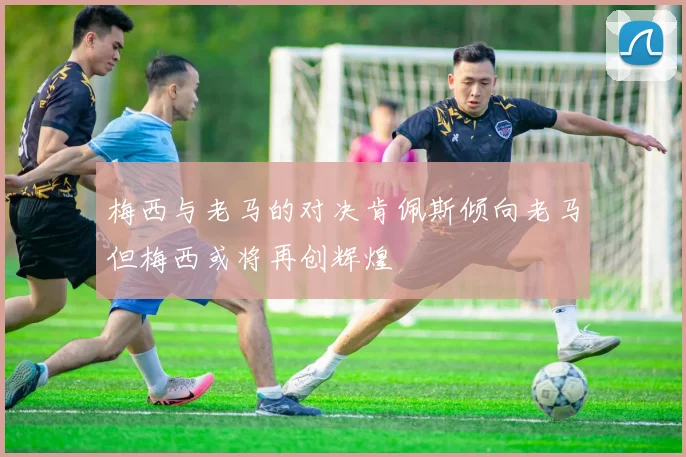 梅西与老马的对决肯佩斯倾向老马但梅西或将再创辉煌
