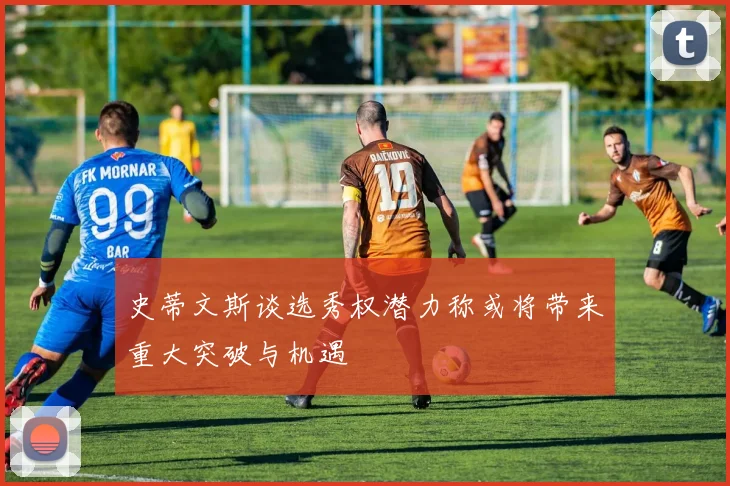 史蒂文斯谈选秀权潜力称或将带来重大突破与机遇