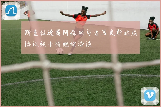 斯基拉透露阿森纳与吉马良斯达成协议纽卡将继续洽谈