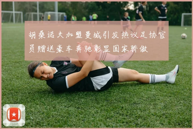 胡桑诺夫加盟曼城引发热议足协官员赠送豪车奔驰彰显国家骄傲