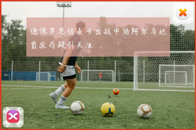 德保罗恩佐麦卡出战中场阿尔马达首发存疑引关注