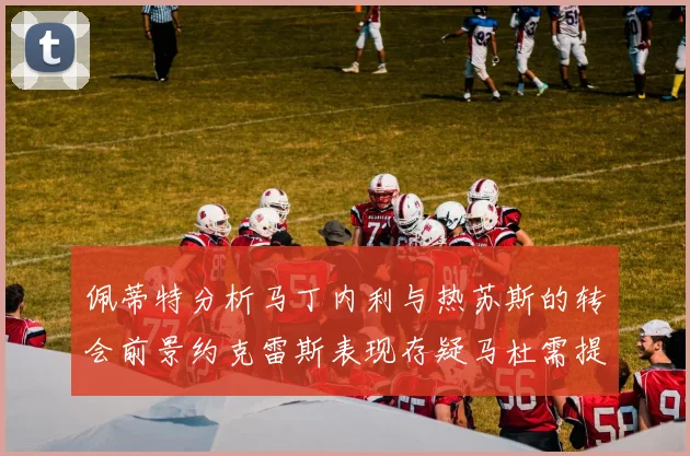 佩蒂特分析马丁内利与热苏斯的转会前景约克雷斯表现存疑马杜需提升才能留队