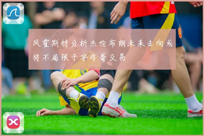 风霍斯特分析杰伦布朗未来去向或将不局限于字母哥交易