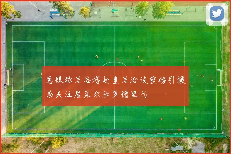 意媒称马洛塔赴皇马洽谈重磅引援或关注居莱尔和罗德里戈