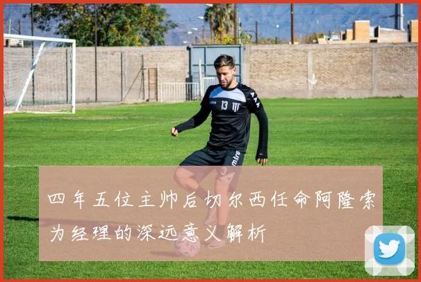 四年五位主帅后切尔西任命阿隆索为经理的深远意义解析
