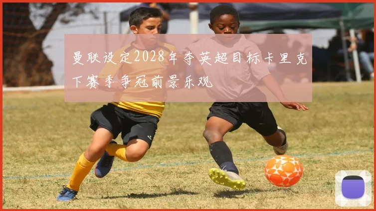 曼联设定2028年夺英超目标卡里克下赛季争冠前景乐观